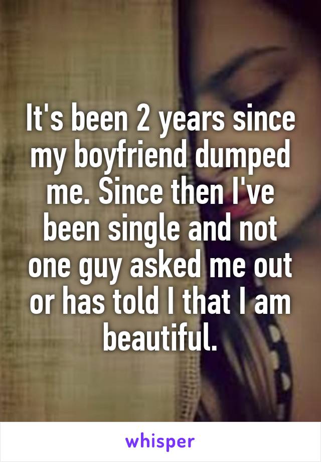 It's been 2 years since my boyfriend dumped me. Since then I've been single and not one guy asked me out or has told I that I am beautiful.