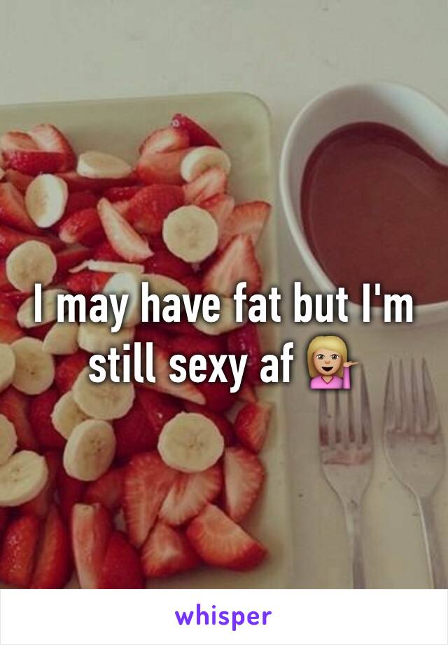 I may have fat but I'm still sexy af 💁🏼