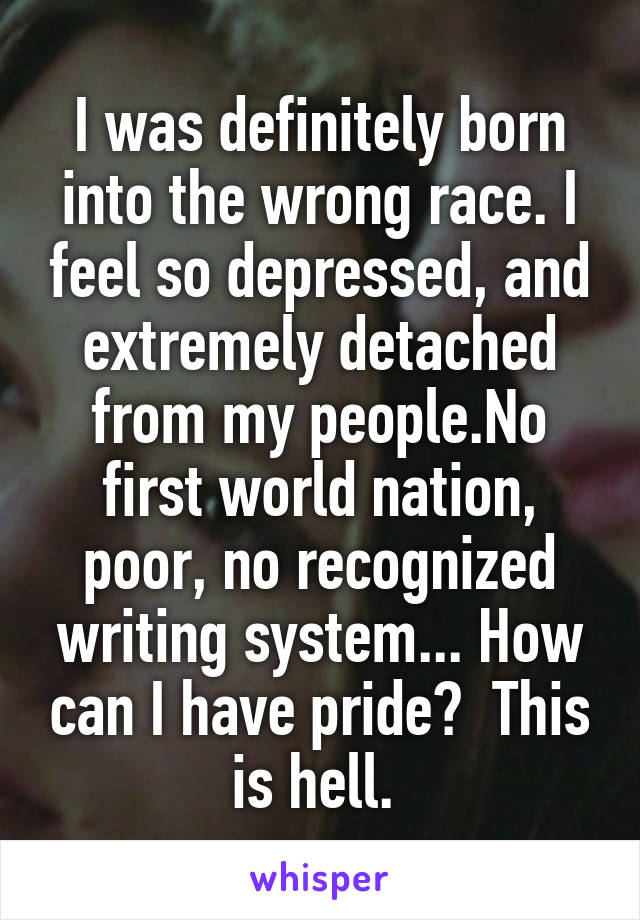 I was definitely born into the wrong race. I feel so depressed, and extremely detached from my people.No first world nation, poor, no recognized writing system... How can I have pride?  This is hell. 