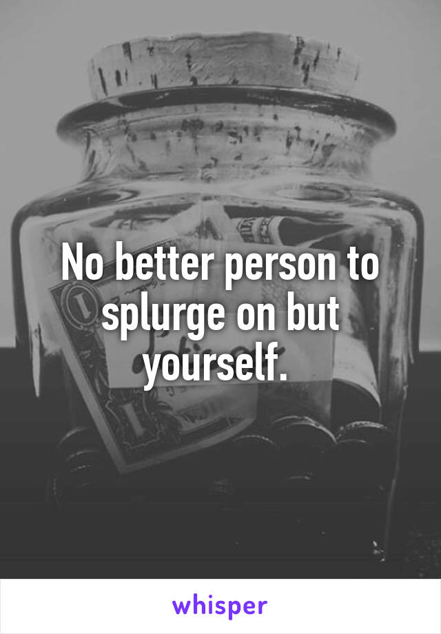 No better person to splurge on but yourself. 