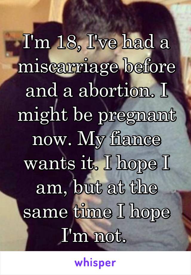 I'm 18, I've had a miscarriage before and a abortion. I might be pregnant now. My fiance wants it. I hope I am, but at the same time I hope I'm not. 