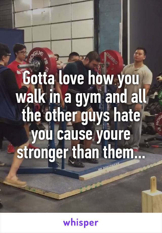 Gotta love how you walk in a gym and all the other guys hate you cause youre stronger than them...