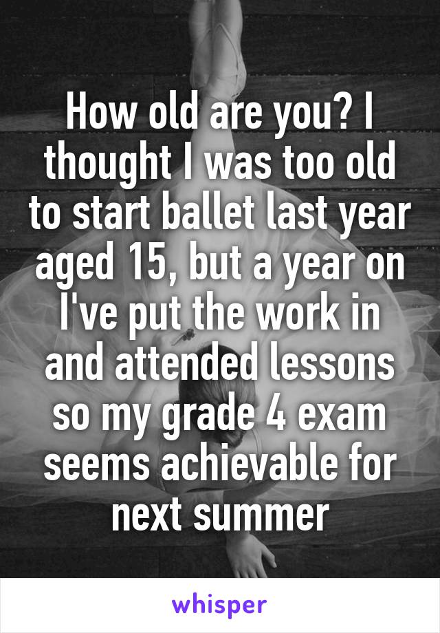 How old are you? I thought I was too old to start ballet last year aged 15, but a year on I've put the work in and attended lessons so my grade 4 exam seems achievable for next summer