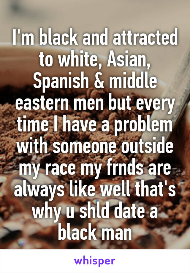 I'm black and attracted to white, Asian, Spanish & middle eastern men but every time I have a problem with someone outside my race my frnds are always like well that's why u shld date a black man