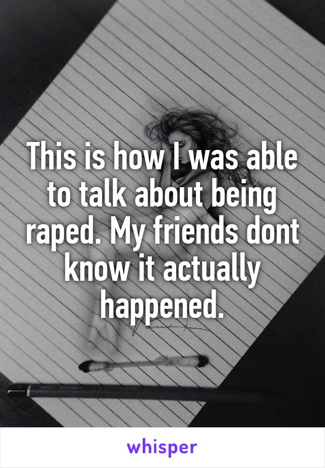 This is how I was able to talk about being raped. My friends dont know it actually happened.