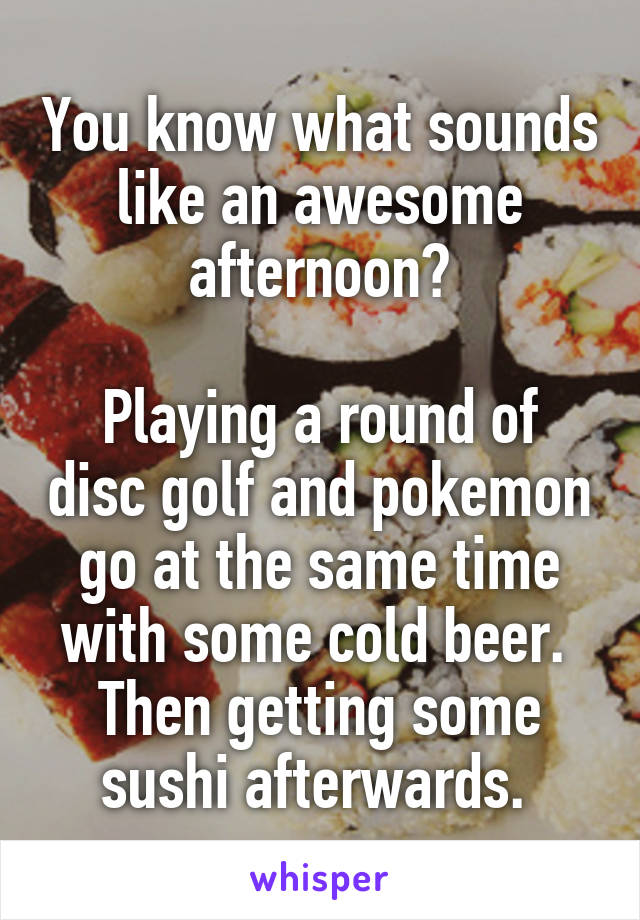 You know what sounds like an awesome afternoon?

Playing a round of disc golf and pokemon go at the same time with some cold beer. 
Then getting some sushi afterwards. 