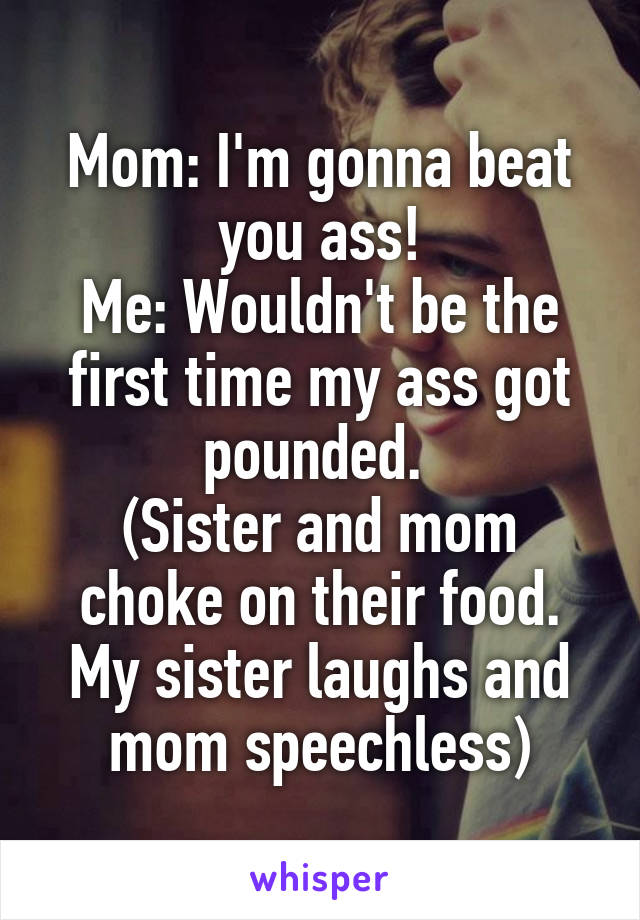 Mom: I'm gonna beat you ass!
Me: Wouldn't be the first time my ass got pounded. 
(Sister and mom choke on their food. My sister laughs and mom speechless)