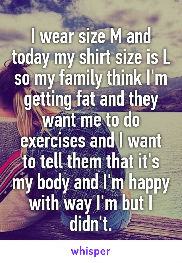 I wear size M and today my shirt size is L so my family think I'm getting fat and they want me to do exercises and I want to tell them that it's my body and I'm happy with way I'm but I didn't.