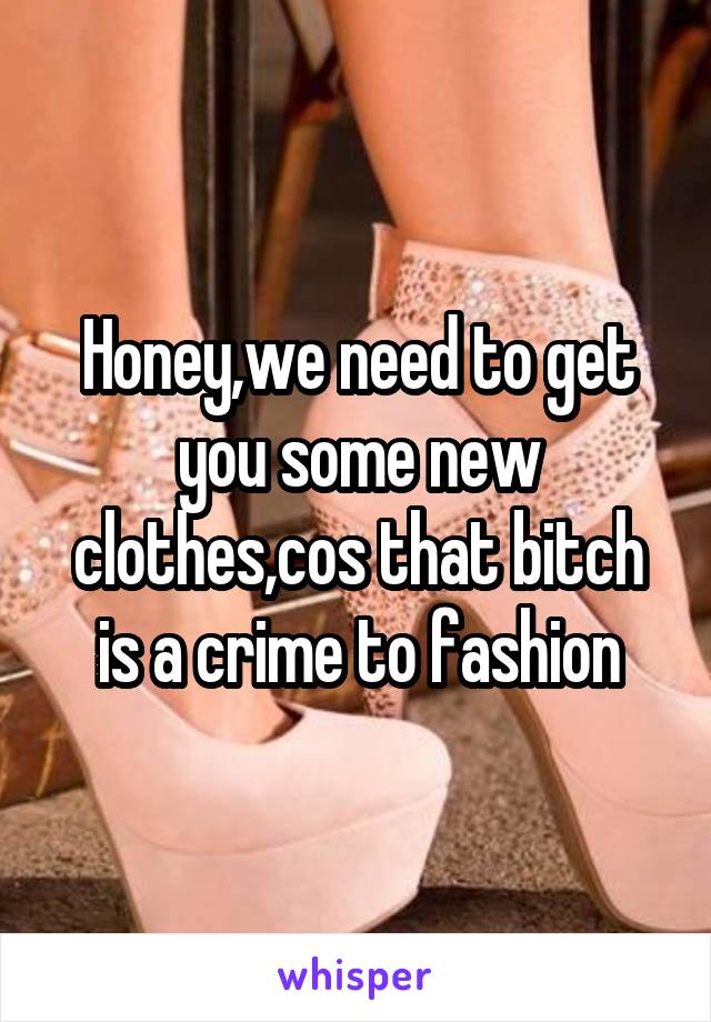 Honey,we need to get you some new clothes,cos that bitch is a crime to fashion