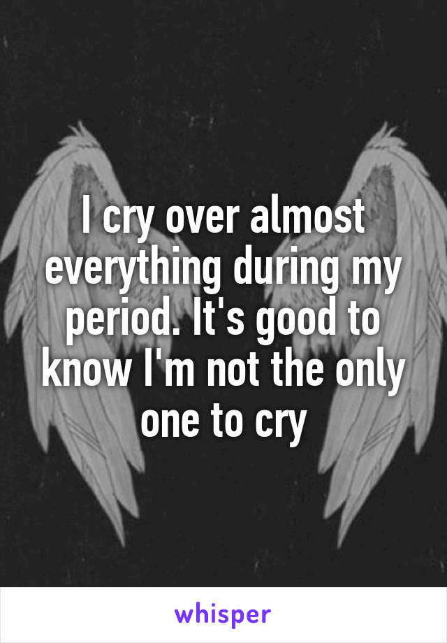 I cry over almost everything during my period. It's good to know I'm not the only one to cry