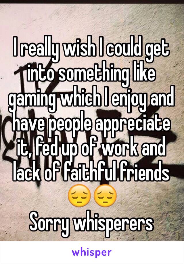 I really wish I could get
into something like gaming which I enjoy and have people appreciate it, fed up of work and lack of faithful friends 😔😔
Sorry whisperers