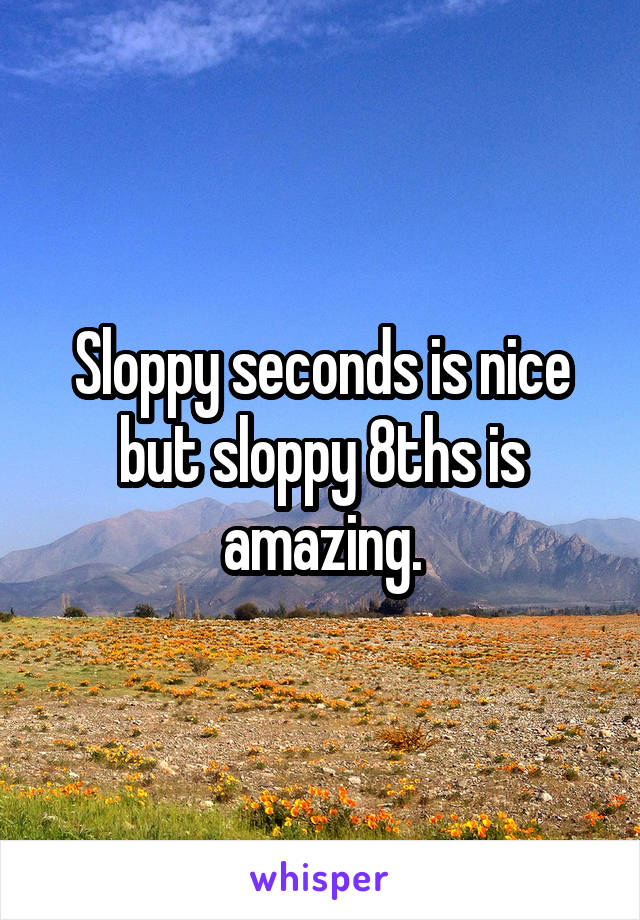 Sloppy seconds is nice but sloppy 8ths is amazing.