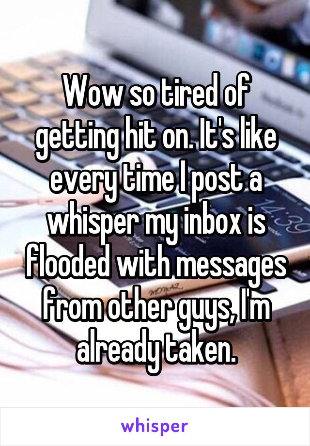 Wow so tired of getting hit on. It's like every time I post a whisper my inbox is flooded with messages from other guys, I'm already taken.