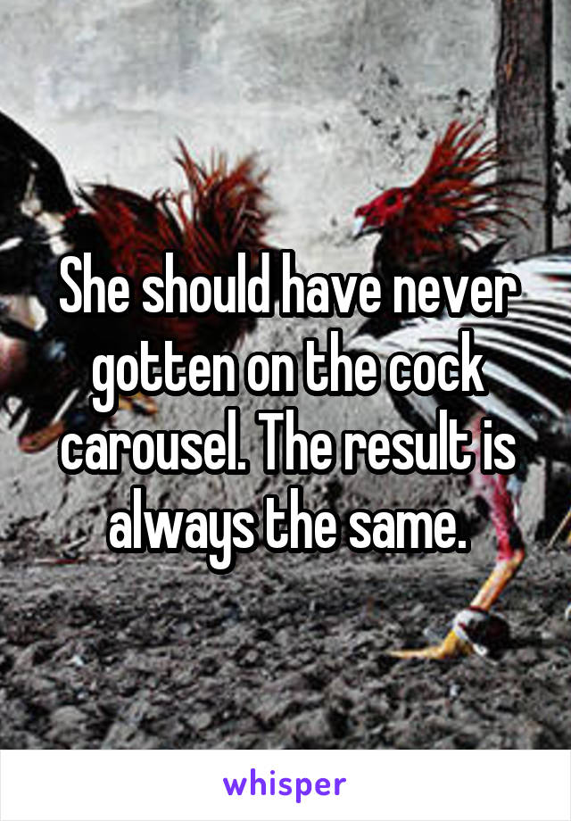 She should have never gotten on the cock carousel. The result is always the same.