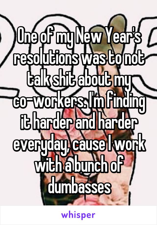 One of my New Year's resolutions was to not talk shit about my co-workers. I'm finding it harder and harder everyday, cause I work with a bunch of dumbasses