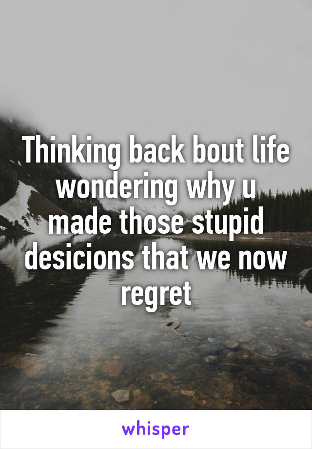 Thinking back bout life wondering why u made those stupid desicions that we now regret