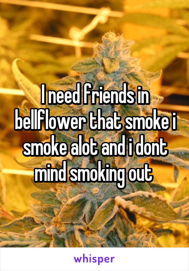 I need friends in bellflower that smoke i smoke alot and i dont mind smoking out 