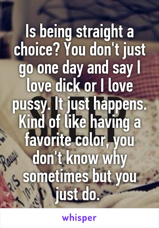 Is being straight a choice? You don't just go one day and say I love dick or I love pussy. It just happens. Kind of like having a favorite color, you don't know why sometimes but you just do. 