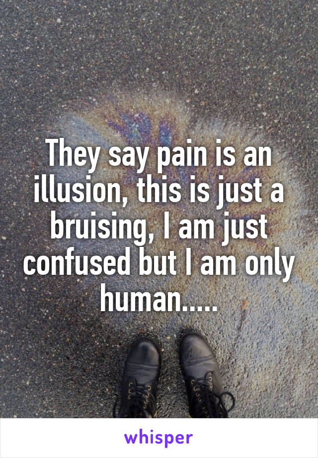 They say pain is an illusion, this is just a bruising, I am just confused but I am only human.....