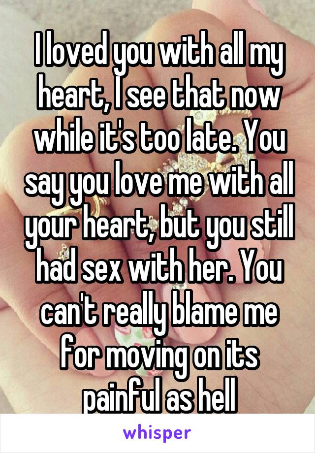 I loved you with all my heart, I see that now while it's too late. You say you love me with all your heart, but you still had sex with her. You can't really blame me for moving on its painful as hell