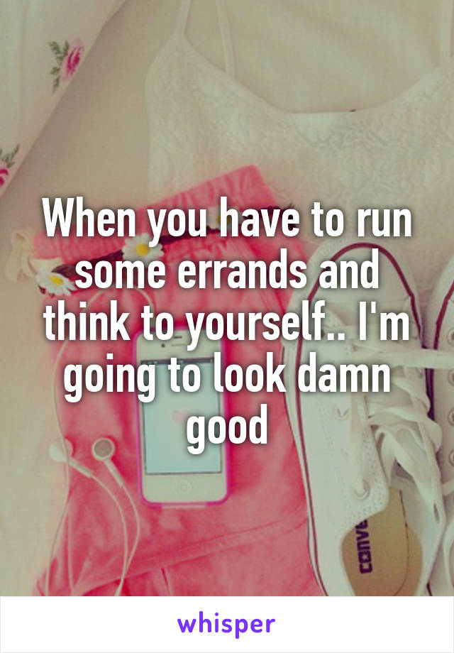 When you have to run some errands and think to yourself.. I'm going to look damn good