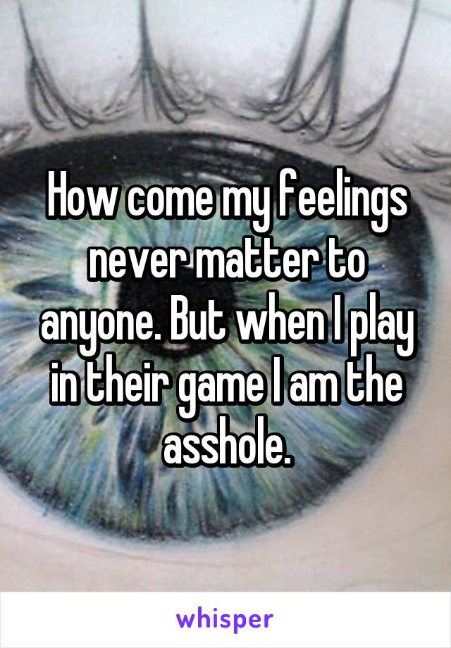 How come my feelings never matter to anyone. But when I play in their game I am the asshole.