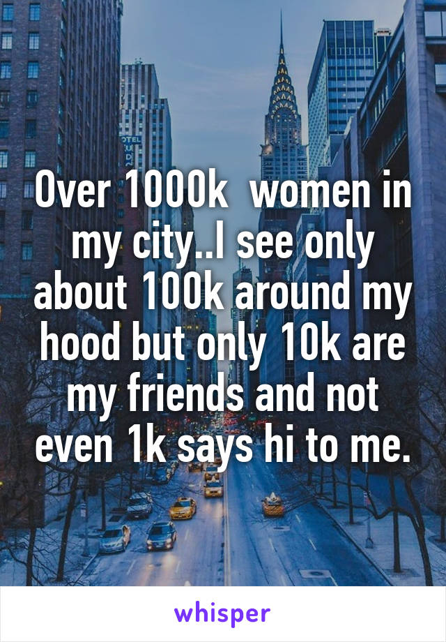 Over 1000k  women in my city..I see only about 100k around my hood but only 10k are my friends and not even 1k says hi to me.