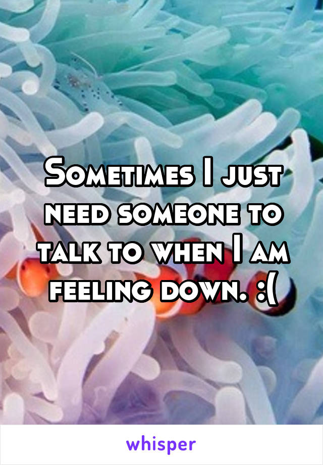 Sometimes I just need someone to talk to when I am feeling down. :(