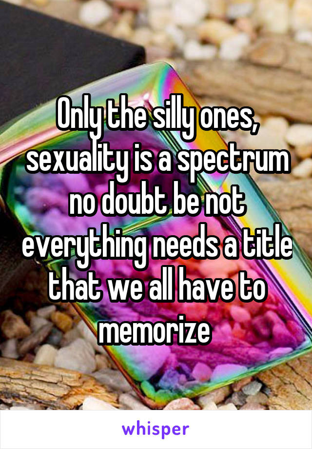 Only the silly ones, sexuality is a spectrum no doubt be not everything needs a title that we all have to memorize 