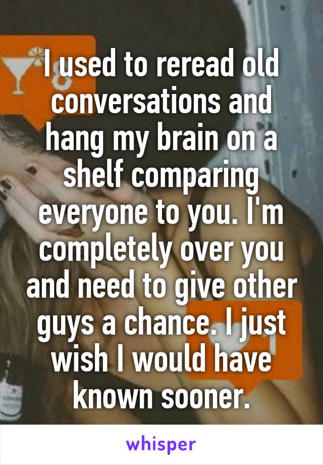 I used to reread old conversations and hang my brain on a shelf comparing everyone to you. I'm completely over you and need to give other guys a chance. I just wish I would have known sooner.