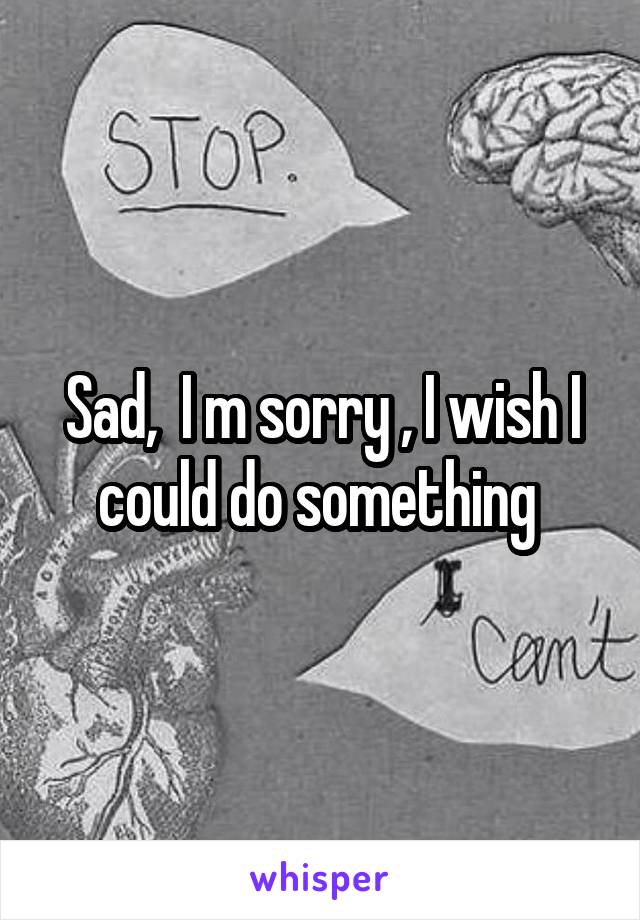 Sad,  I m sorry , I wish I could do something 