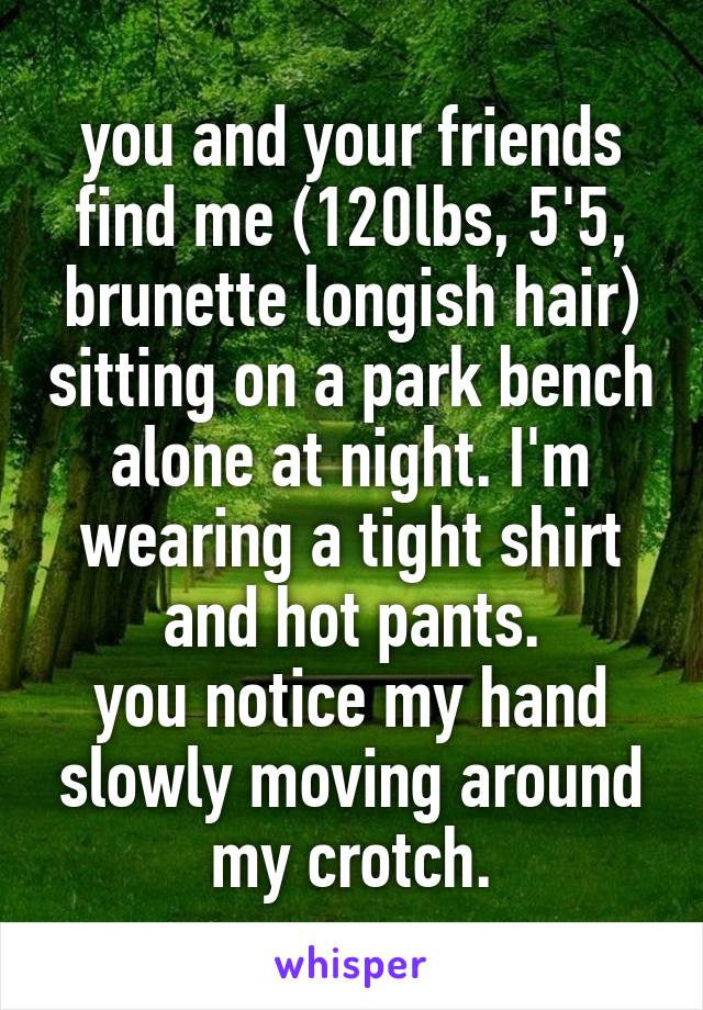 you and your friends find me (120lbs, 5'5, brunette longish hair) sitting on a park bench alone at night. I'm wearing a tight shirt and hot pants.
you notice my hand slowly moving around my crotch.