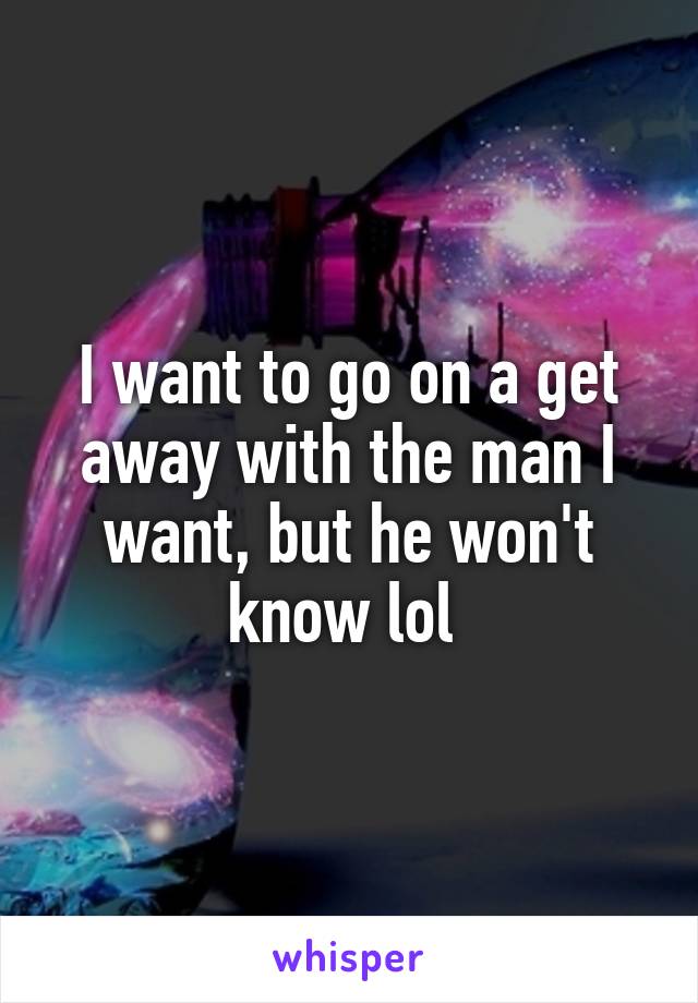 I want to go on a get away with the man I want, but he won't know lol 