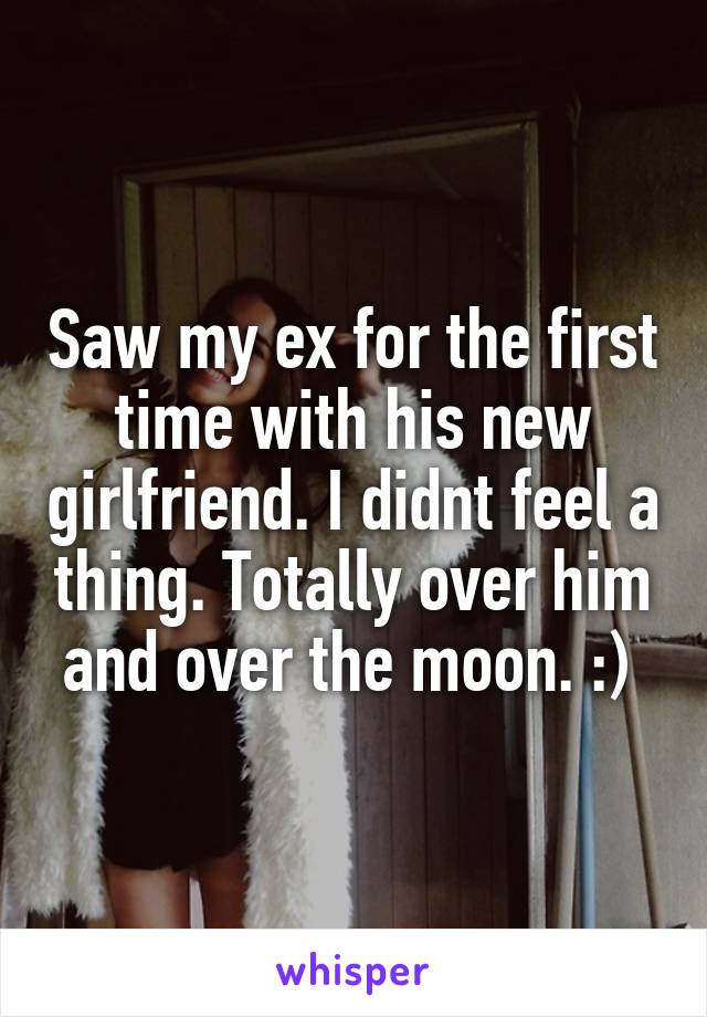 Saw my ex for the first time with his new girlfriend. I didnt feel a thing. Totally over him and over the moon. :) 