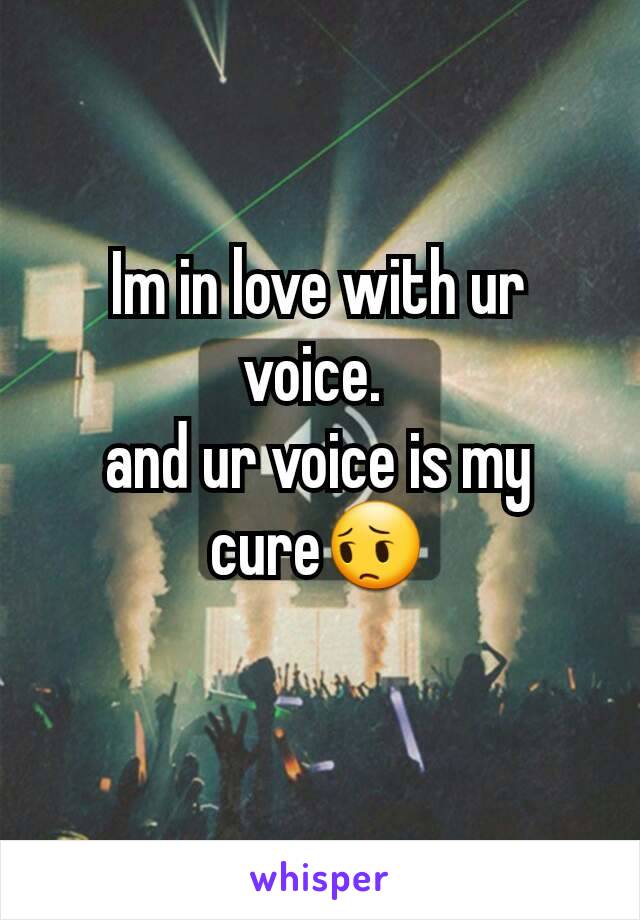 Im in love with ur voice. 
and ur voice is my cure😔