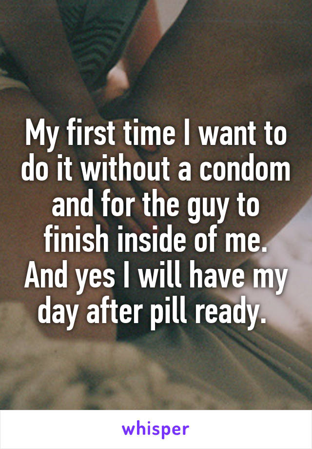 My first time I want to do it without a condom and for the guy to finish inside of me. And yes I will have my day after pill ready. 