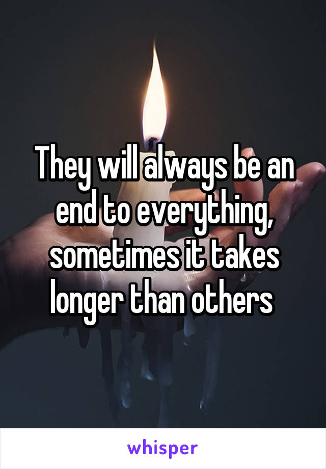 They will always be an end to everything, sometimes it takes longer than others 