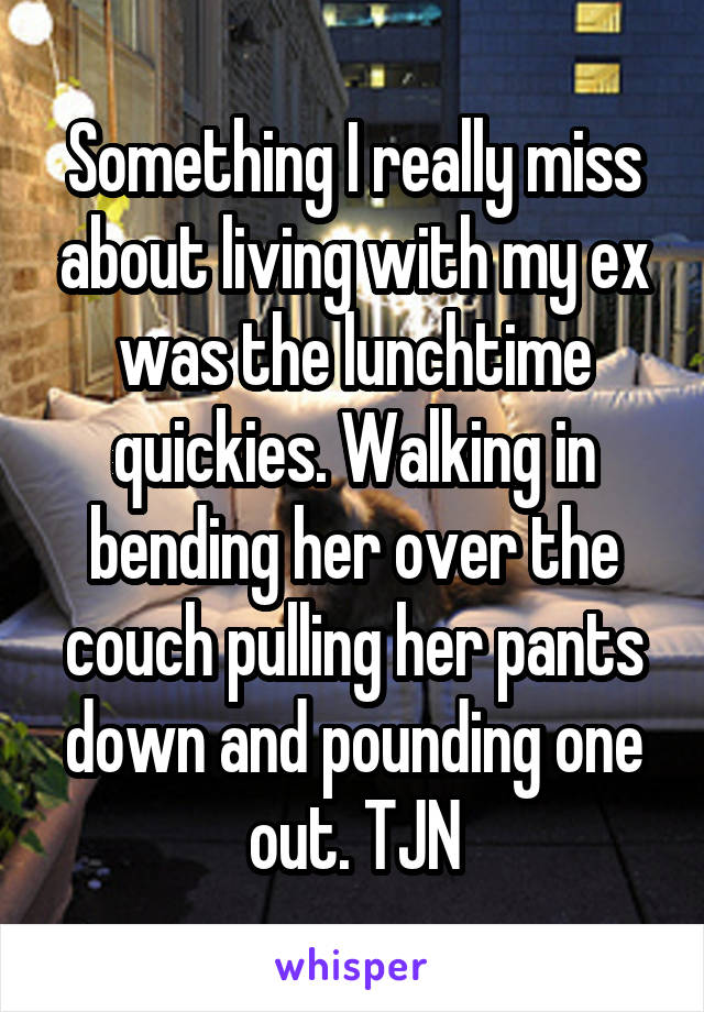 Something I really miss about living with my ex was the lunchtime quickies. Walking in bending her over the couch pulling her pants down and pounding one out. TJN