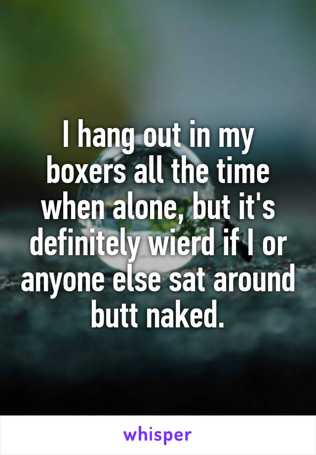 I hang out in my boxers all the time when alone, but it's definitely wierd if I or anyone else sat around butt naked.