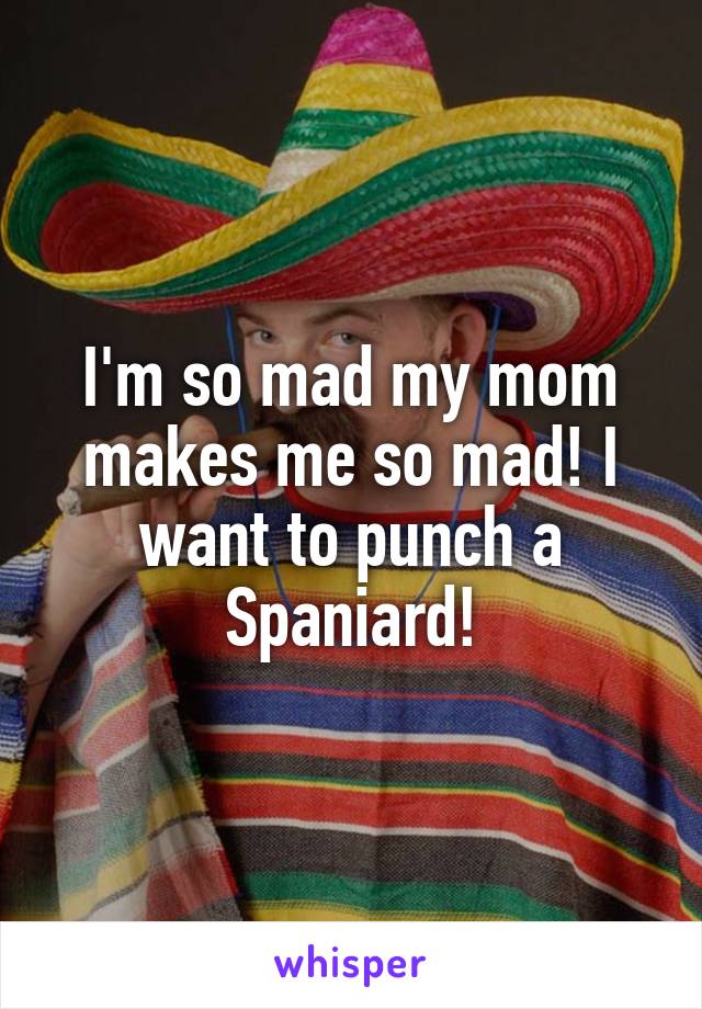 I'm so mad my mom makes me so mad! I want to punch a Spaniard!