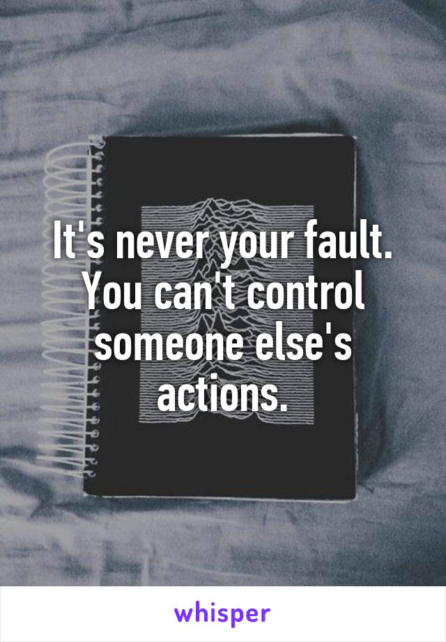 It's never your fault. You can't control someone else's actions.