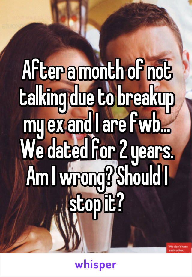 After a month of not talking due to breakup my ex and I are fwb... We dated for 2 years. Am I wrong? Should I stop it?