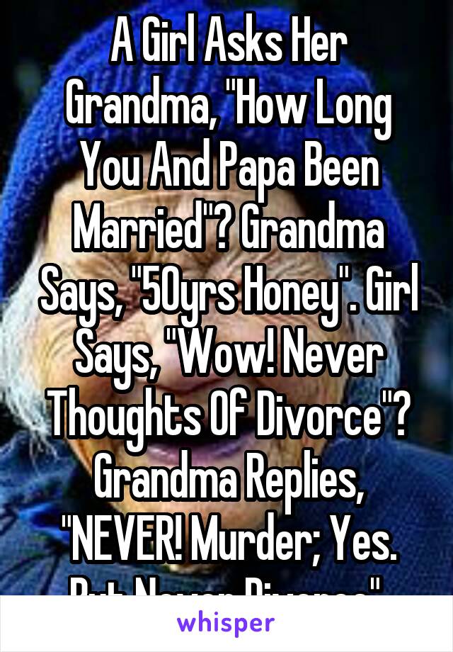 A Girl Asks Her Grandma, "How Long You And Papa Been Married"? Grandma Says, "50yrs Honey". Girl Says, "Wow! Never Thoughts Of Divorce"? Grandma Replies, "NEVER! Murder; Yes. But Never Divorce".