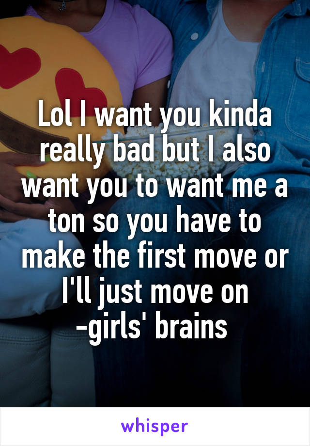 Lol I want you kinda really bad but I also want you to want me a ton so you have to make the first move or I'll just move on
-girls' brains 