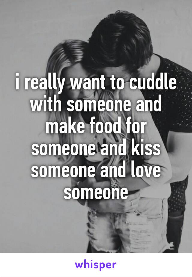 i really want to cuddle with someone and make food for someone and kiss someone and love someone