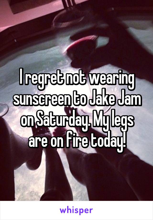 I regret not wearing sunscreen to Jake Jam on Saturday. My legs are on fire today!