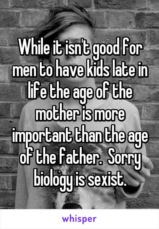 While it isn't good for men to have kids late in life the age of the mother is more important than the age of the father.  Sorry biology is sexist.