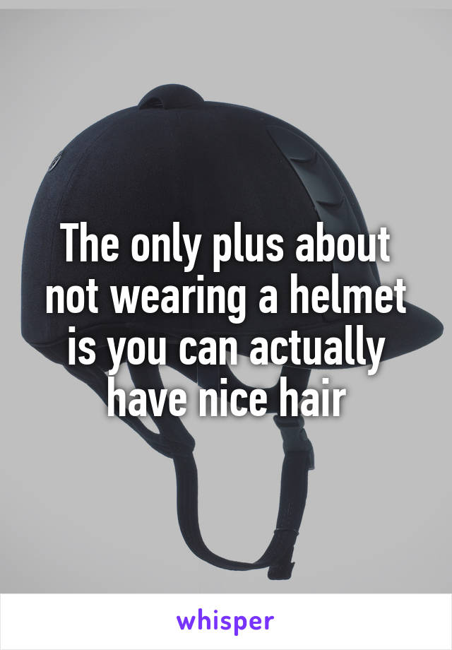 The only plus about not wearing a helmet is you can actually have nice hair