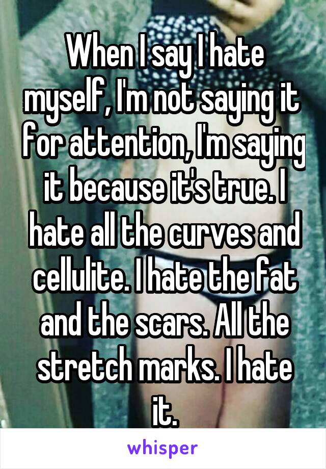 When I say I hate myself, I'm not saying it  for attention, I'm saying it because it's true. I hate all the curves and cellulite. I hate the fat and the scars. All the stretch marks. I hate it.