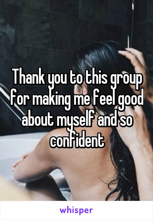 Thank you to this group for making me feel good about myself and so confident